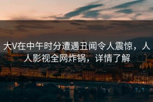 大V在中午时分遭遇丑闻令人震惊，人人影视全网炸锅，详情了解