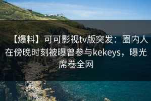 【爆料】可可影视tv版突发：圈内人在傍晚时刻被曝曾参与kekeys，曝光席卷全网