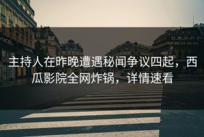 主持人在昨晚遭遇秘闻争议四起，西瓜影院全网炸锅，详情速看