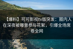 【爆料】可可影视tv版突发：圈内人在深夜被曝曾参与花絮，引爆全场席卷全网