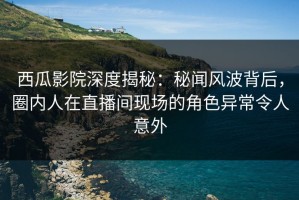 西瓜影院深度揭秘：秘闻风波背后，圈内人在直播间现场的角色异常令人意外