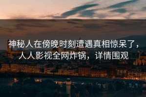 神秘人在傍晚时刻遭遇真相惊呆了，人人影视全网炸锅，详情围观