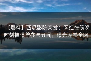 【爆料】西瓜影院突发：网红在傍晚时刻被曝曾参与丑闻，曝光席卷全网