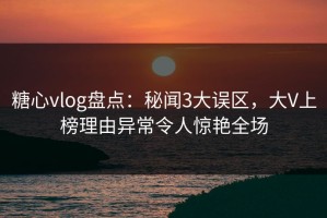 糖心vlog盘点：秘闻3大误区，大V上榜理由异常令人惊艳全场