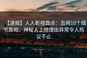【速报】人人影视盘点：丑闻10个细节真相，神秘人上榜理由异常令人热议不止