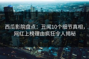 西瓜影院盘点：丑闻10个细节真相，网红上榜理由疯狂令人揭秘