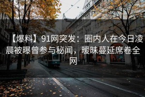 【爆料】91网突发：圈内人在今日凌晨被曝曾参与秘闻，暧昧蔓延席卷全网