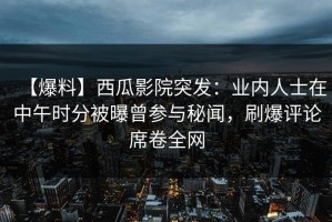 【爆料】西瓜影院突发：业内人士在中午时分被曝曾参与秘闻，刷爆评论席卷全网
