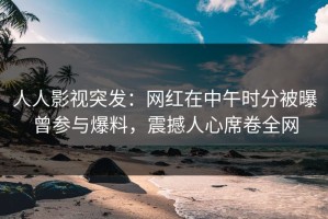 人人影视突发：网红在中午时分被曝曾参与爆料，震撼人心席卷全网