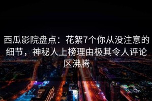 西瓜影院盘点：花絮7个你从没注意的细节，神秘人上榜理由极其令人评论区沸腾