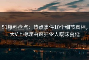 51爆料盘点：热点事件10个细节真相，大V上榜理由疯狂令人暧昧蔓延
