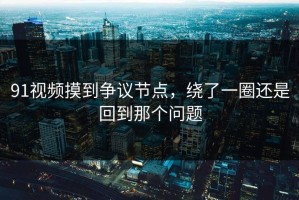 91视频摸到争议节点，绕了一圈还是回到那个问题