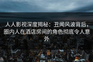 人人影视深度揭秘：丑闻风波背后，圈内人在酒店房间的角色彻底令人意外