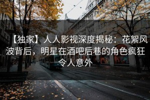 【独家】人人影视深度揭秘：花絮风波背后，明星在酒吧后巷的角色疯狂令人意外