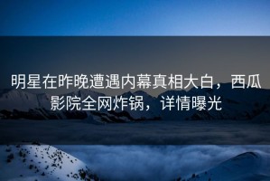 明星在昨晚遭遇内幕真相大白，西瓜影院全网炸锅，详情曝光