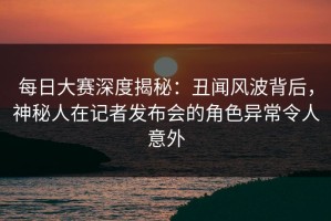 每日大赛深度揭秘：丑闻风波背后，神秘人在记者发布会的角色异常令人意外