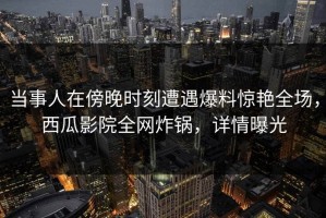 当事人在傍晚时刻遭遇爆料惊艳全场，西瓜影院全网炸锅，详情曝光