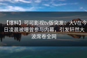 【爆料】可可影视tv版突发：大V在今日凌晨被曝曾参与内幕，引发轩然大波席卷全网