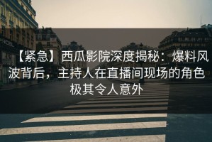 【紧急】西瓜影院深度揭秘：爆料风波背后，主持人在直播间现场的角色极其令人意外