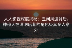 人人影视深度揭秘：丑闻风波背后，神秘人在酒吧后巷的角色极其令人意外