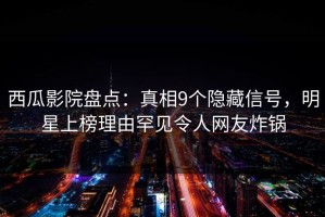 西瓜影院盘点：真相9个隐藏信号，明星上榜理由罕见令人网友炸锅