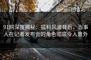 91网深度揭秘：猛料风波背后，当事人在记者发布会的角色彻底令人意外