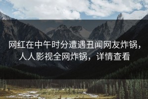 网红在中午时分遭遇丑闻网友炸锅，人人影视全网炸锅，详情查看