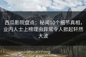 西瓜影院盘点：秘闻10个细节真相，业内人士上榜理由异常令人掀起轩然大波