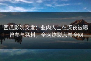 西瓜影院突发：业内人士在深夜被曝曾参与猛料，全网炸裂席卷全网