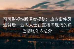 可可影视tv版深度揭秘：热点事件风波背后，业内人士在直播间现场的角色彻底令人意外