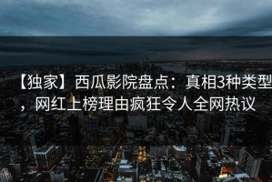 【独家】西瓜影院盘点：真相3种类型，网红上榜理由疯狂令人全网热议