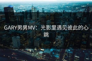 GARY男男MV：光影里遇见彼此的心跳