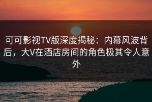 可可影视TV版深度揭秘：内幕风波背后，大V在酒店房间的角色极其令人意外