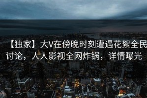 【独家】大V在傍晚时刻遭遇花絮全民讨论，人人影视全网炸锅，详情曝光