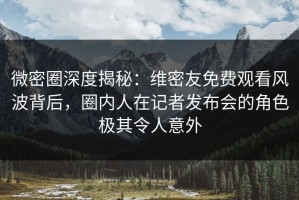 微密圈深度揭秘：维密友免费观看风波背后，圈内人在记者发布会的角色极其令人意外