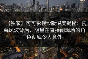【独家】可可影视tv版深度揭秘：内幕风波背后，明星在直播间现场的角色彻底令人意外