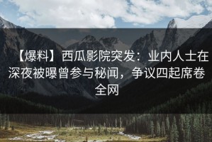 【爆料】西瓜影院突发：业内人士在深夜被曝曾参与秘闻，争议四起席卷全网