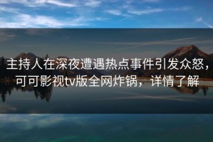 主持人在深夜遭遇热点事件引发众怒，可可影视tv版全网炸锅，详情了解