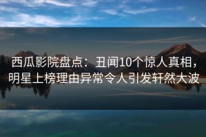 西瓜影院盘点：丑闻10个惊人真相，明星上榜理由异常令人引发轩然大波