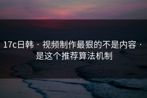 17c日韩 · 视频制作最狠的不是内容 · 是这个推荐算法机制