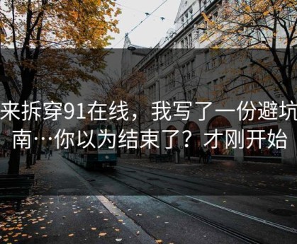 我来拆穿91在线，我写了一份避坑指南…你以为结束了？才刚开始