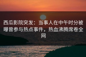 西瓜影院突发：当事人在中午时分被曝曾参与热点事件，热血沸腾席卷全网