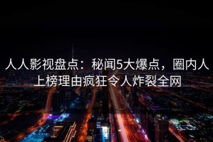 人人影视盘点：秘闻5大爆点，圈内人上榜理由疯狂令人炸裂全网