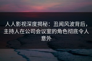 人人影视深度揭秘：丑闻风波背后，主持人在公司会议室的角色彻底令人意外