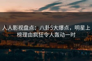 人人影视盘点：八卦5大爆点，明星上榜理由疯狂令人轰动一时