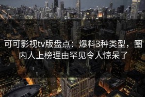 可可影视tv版盘点：爆料3种类型，圈内人上榜理由罕见令人惊呆了