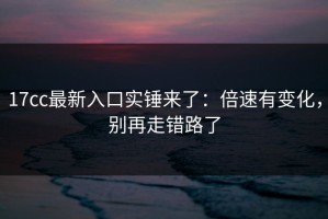 17cc最新入口实锤来了：倍速有变化，别再走错路了