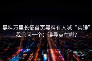 黑料万里长征首页黑料有人喊“实锤”我只问一个：误导点在哪？