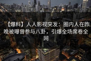 【爆料】人人影视突发：圈内人在昨晚被曝曾参与八卦，引爆全场席卷全网