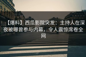 【爆料】西瓜影院突发：主持人在深夜被曝曾参与内幕，令人震惊席卷全网